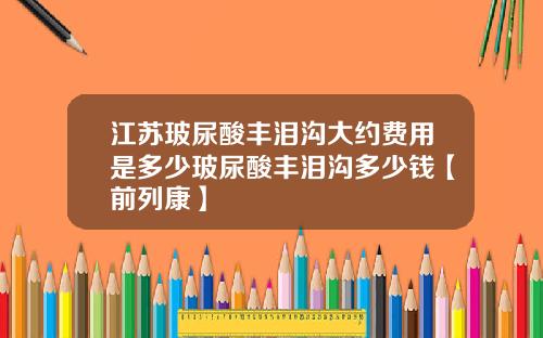 江苏玻尿酸丰泪沟大约费用是多少玻尿酸丰泪沟多少钱【前列康】