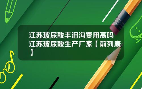 江苏玻尿酸丰泪沟费用高吗江苏玻尿酸生产厂家【前列康】