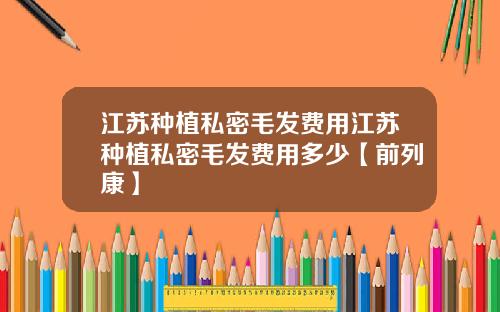 江苏种植私密毛发费用江苏种植私密毛发费用多少【前列康】