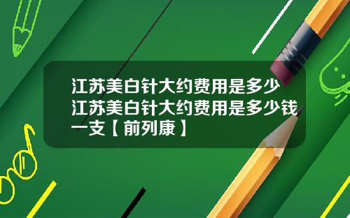 江苏美白针大约费用是多少江苏美白针大约费用是多少钱一支【前列康】