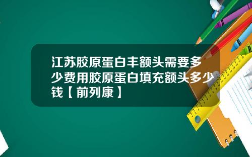 江苏胶原蛋白丰额头需要多少费用胶原蛋白填充额头多少钱【前列康】