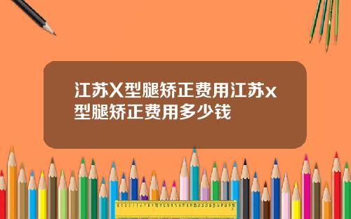 江苏X型腿矫正费用江苏x型腿矫正费用多少钱