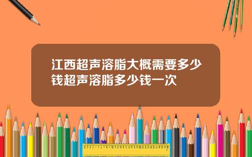 江西超声溶脂大概需要多少钱超声溶脂多少钱一次