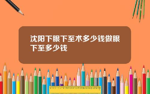 沈阳下眼下至术多少钱做眼下至多少钱