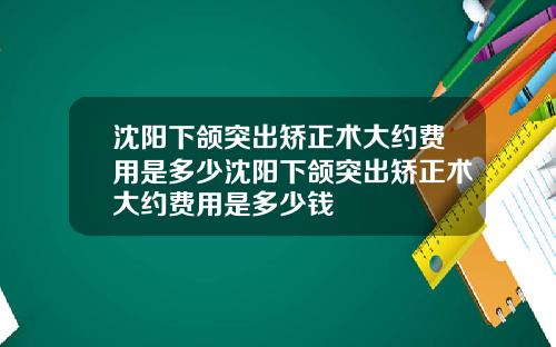 沈阳下颌突出矫正术大约费用是多少沈阳下颌突出矫正术大约费用是多少钱
