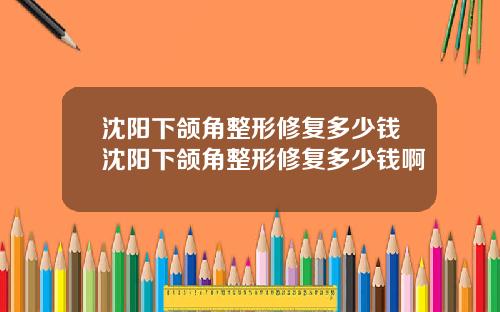 沈阳下颌角整形修复多少钱沈阳下颌角整形修复多少钱啊