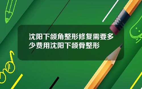 沈阳下颌角整形修复需要多少费用沈阳下颌骨整形