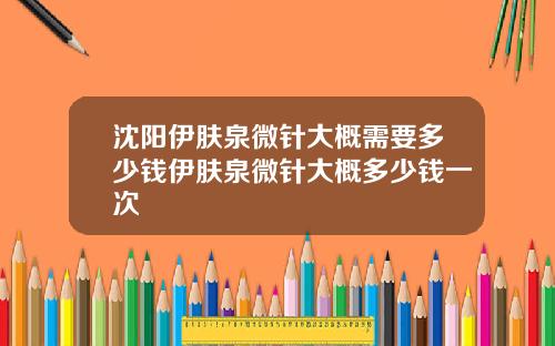 沈阳伊肤泉微针大概需要多少钱伊肤泉微针大概多少钱一次