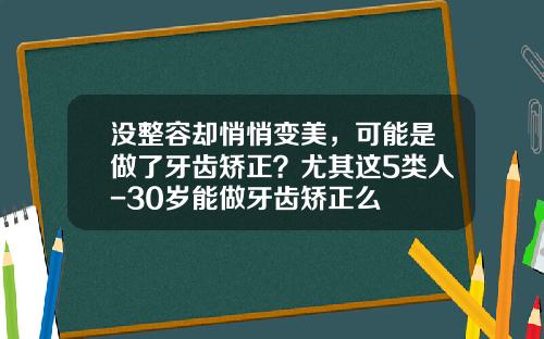 没整容却悄悄变美，可能是做了牙齿矫正？尤其这5类人-30岁能做牙齿矫正么