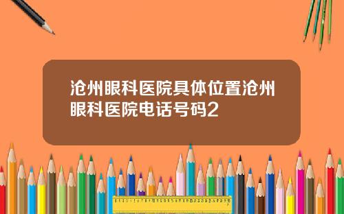 沧州眼科医院具体位置沧州眼科医院电话号码2