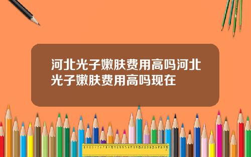 河北光子嫩肤费用高吗河北光子嫩肤费用高吗现在