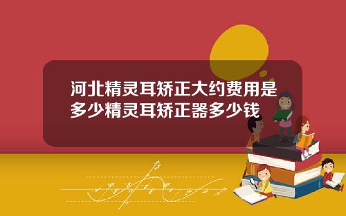 河北精灵耳矫正大约费用是多少精灵耳矫正器多少钱