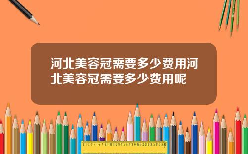 河北美容冠需要多少费用河北美容冠需要多少费用呢