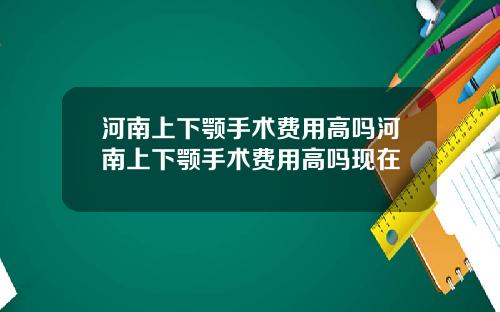 河南上下颚手术费用高吗河南上下颚手术费用高吗现在