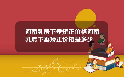 河南乳房下垂矫正价格河南乳房下垂矫正价格是多少