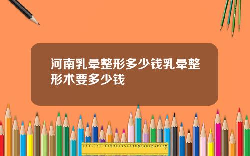 河南乳晕整形多少钱乳晕整形术要多少钱