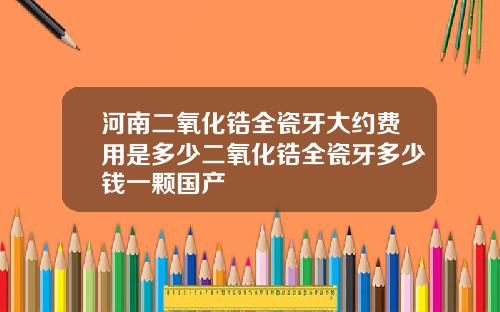 河南二氧化锆全瓷牙大约费用是多少二氧化锆全瓷牙多少钱一颗国产