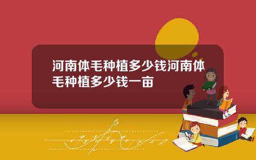 河南体毛种植多少钱河南体毛种植多少钱一亩