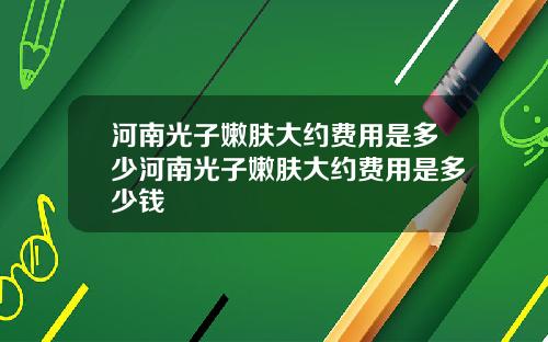 河南光子嫩肤大约费用是多少河南光子嫩肤大约费用是多少钱