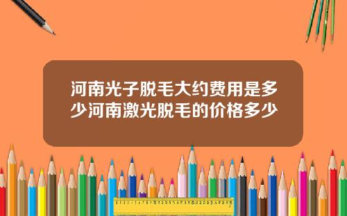 河南光子脱毛大约费用是多少河南激光脱毛的价格多少