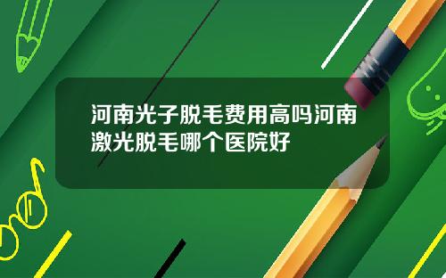 河南光子脱毛费用高吗河南激光脱毛哪个医院好
