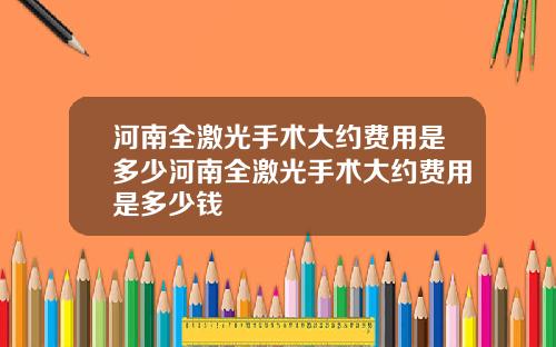 河南全激光手术大约费用是多少河南全激光手术大约费用是多少钱