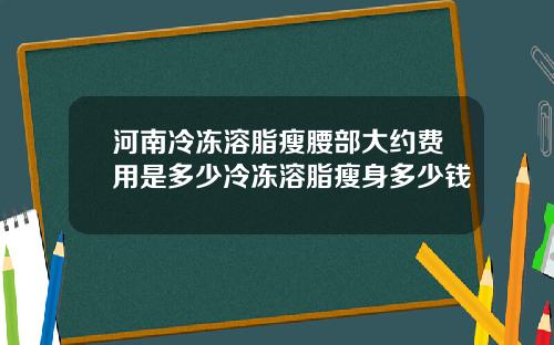 河南冷冻溶脂瘦腰部大约费用是多少冷冻溶脂瘦身多少钱