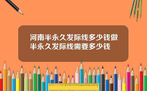 河南半永久发际线多少钱做半永久发际线需要多少钱