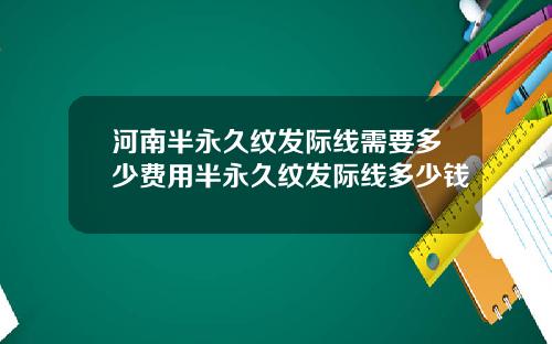 河南半永久纹发际线需要多少费用半永久纹发际线多少钱