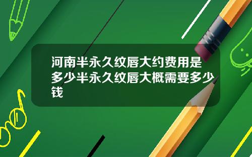河南半永久纹唇大约费用是多少半永久纹唇大概需要多少钱