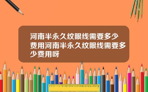 河南半永久纹眼线需要多少费用河南半永久纹眼线需要多少费用呀