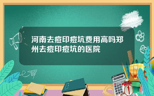 河南去痘印痘坑费用高吗郑州去痘印痘坑的医院