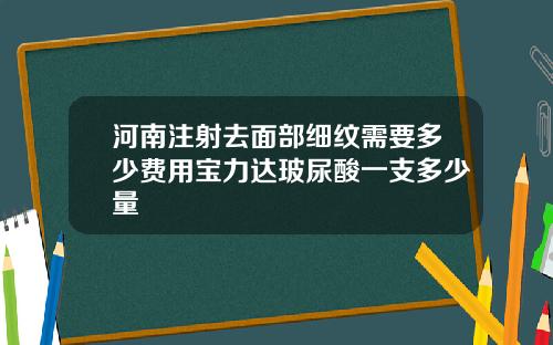 河南注射去面部细纹需要多少费用宝力达玻尿酸一支多少量