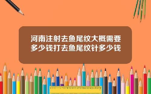 河南注射去鱼尾纹大概需要多少钱打去鱼尾纹针多少钱