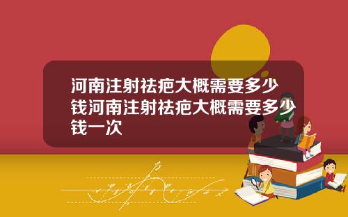 河南注射祛疤大概需要多少钱河南注射祛疤大概需要多少钱一次