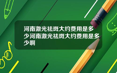 河南激光祛斑大约费用是多少河南激光祛斑大约费用是多少啊
