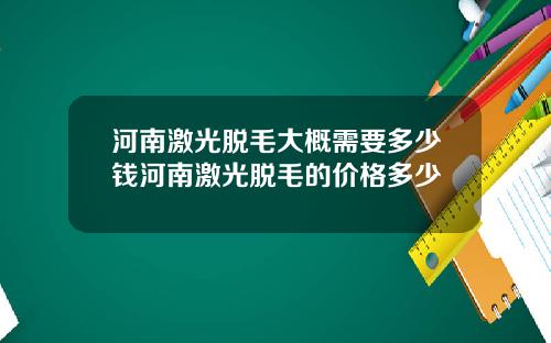 河南激光脱毛大概需要多少钱河南激光脱毛的价格多少