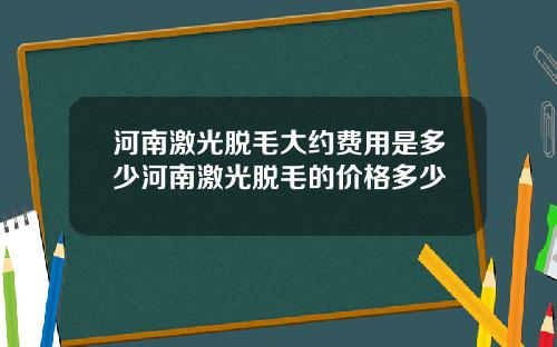 河南激光脱毛大约费用是多少河南激光脱毛的价格多少