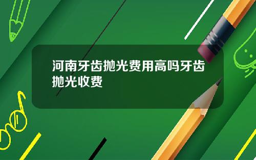 河南牙齿抛光费用高吗牙齿抛光收费