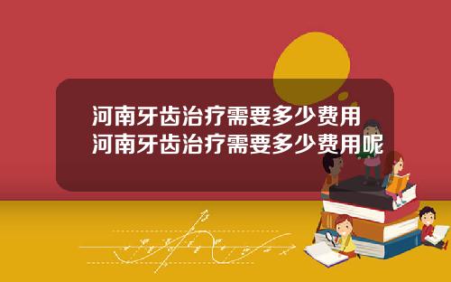 河南牙齿治疗需要多少费用河南牙齿治疗需要多少费用呢