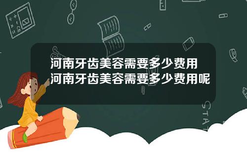 河南牙齿美容需要多少费用河南牙齿美容需要多少费用呢