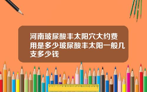 河南玻尿酸丰太阳穴大约费用是多少玻尿酸丰太阳一般几支多少钱