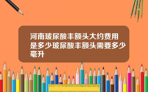 河南玻尿酸丰额头大约费用是多少玻尿酸丰额头需要多少毫升
