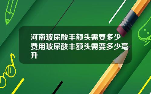 河南玻尿酸丰额头需要多少费用玻尿酸丰额头需要多少毫升