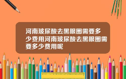 河南玻尿酸去黑眼圈需要多少费用河南玻尿酸去黑眼圈需要多少费用呢