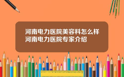 河南电力医院美容科怎么样河南电力医院专家介绍