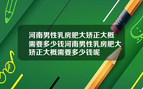 河南男性乳房肥大矫正大概需要多少钱河南男性乳房肥大矫正大概需要多少钱呢