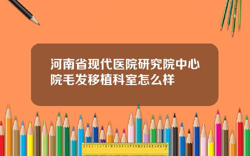 河南省现代医院研究院中心院毛发移植科室怎么样