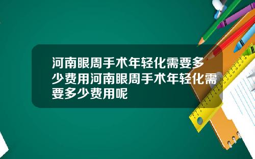 河南眼周手术年轻化需要多少费用河南眼周手术年轻化需要多少费用呢