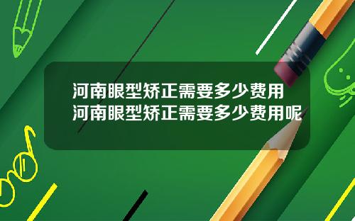 河南眼型矫正需要多少费用河南眼型矫正需要多少费用呢